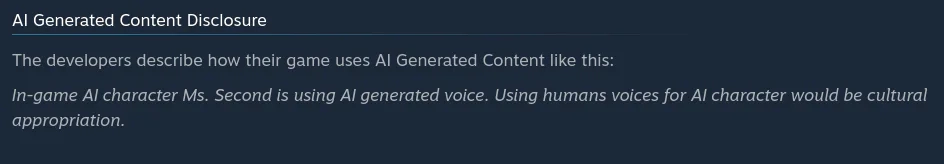 The developers describe how their game uses AI Generated Content like this:  In-game AI character Ms. Second is using AI generated voice. Using humans voices for AI character would be cultural appropriation.