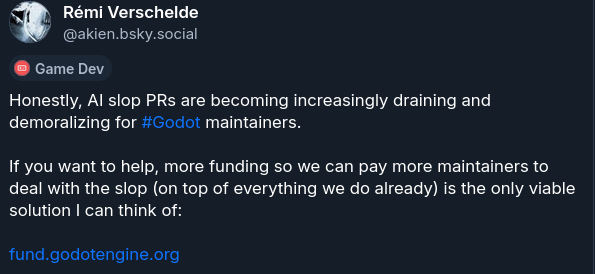 Honestly, AI slop PRs are becoming increasingly draining and demoralizing for #Godot maintainers. If you want to help, more funding so we can pay more maintainers to deal with the slop (on top of everything we do already) is the only viable solution I can think of: fund.godotengine.org