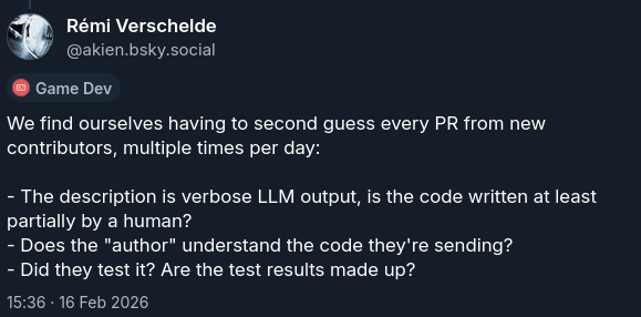 We find ourselves having to second guess every PR from new contributors, multiple times per day: - The description is verbose LLM output, is the code written at least partially by a human? - Does the