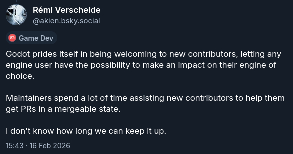 Godot prides itself in being welcoming to new contributors, letting any engine user have the possibility to make an impact on their engine of choice. Maintainers spend a lot of time assisting new contributors to help them get PRs in a mergeable state. I don't know how long we can keep it up.