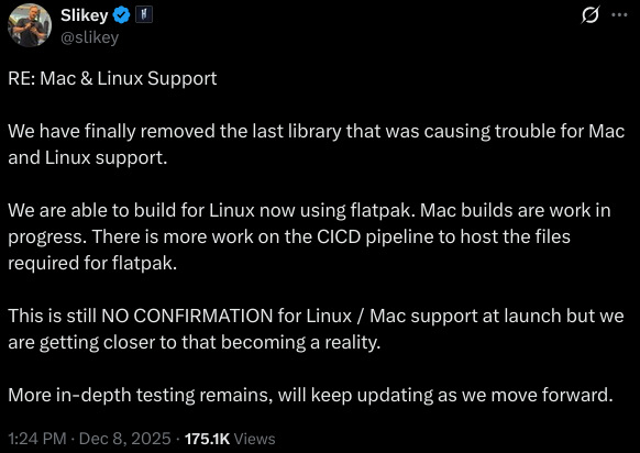 RE: Mac & Linux Support We have finally removed the last library that was causing trouble for Mac and Linux support. We are able to build for Linux now using flatpak. Mac builds are work in progress. There is more work on the CICD pipeline to host the files required for flatpak. This is still NO CONFIRMATION for Linux / Mac support at launch but we are getting closer to that becoming a reality. More in-depth testing remains, will keep updating as we move forward.