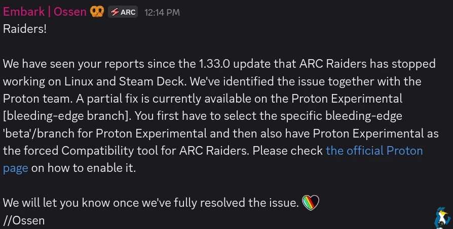 Raiders!  We have seen your reports since the 1.33.0 update that ARC Raiders has stopped working on Linux and Steam Deck. We've identified the issue together with the Proton team. A partial fix is currently available on the Proton Experimental [bleeding-edge branch]. You first have to select the specific bleeding-edge 'beta'/branch for Proton Experimental and then also have Proton Experimental as the forced Compatibility tool for ARC Raiders. Please check [the official Proton page](https://github.com/ValveSoftware/Proton/wiki/Proton-Versions) on how to enable it.  We will let you know once we've fully resolved the issue.  //Ossen