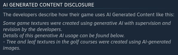 AI Generated Content Disclosure The developers describe how their game uses AI Generated Content like this:  Some game textures were created using generative AI with supervision and revision by the developers. Details of this generative AI usage can be found below. - Tree and leaf textures in the golf courses were created using AI-generated images.