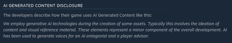 The developers describe how their game uses AI Generated Content like this:  We employ generative AI technologies during the creation of some assets. Typically this involves the ideation of content and visual reference material. These elements represent a minor component of the overall development. AI has been used to generate voices for an AI antagonist and a player advisor. 