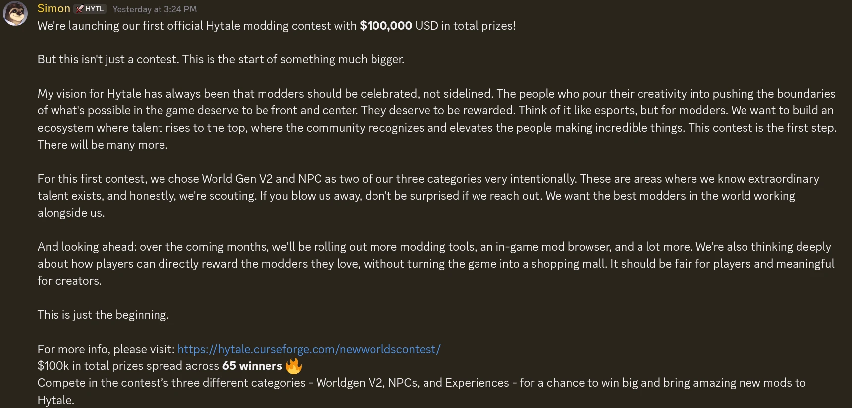 We're launching our first official Hytale modding contest with $100,000 USD in total prizes! But this isn't just a contest. This is the start of something much bigger. My vision for Hytale has always been that modders should be celebrated, not sidelined. The people who pour their creativity into pushing the boundaries of what's possible in the game deserve to be front and center. They deserve to be rewarded. Think of it like esports, but for modders. We want to build an ecosystem where talent rises to the top, where the community recognizes and elevates the people making incredible things. This contest is the first step. There will be many more. For this first contest, we chose World Gen V2 and NPC as two of our three categories very intentionally. These are areas where we know extraordinary talent exists, and honestly, we're scouting. If you blow us away, don't be surprised if we reach out. We want the best modders in the world working alongside us. And looking ahead: over the coming months, we'll be rolling out more modding tools, an in-game mod browser, and a lot more. We're also thinking deeply about how players can directly reward the modders they love, without turning the game into a shopping mall. It should be fair for players and meaningful for creators. This is just the beginning. For more info, please visit: https://hytale.curseforge.com/newworldscontest/ $100k in total prizes spread across 65 winners 🔥 Compete in the contest’s three different categories - Worldgen V2, NPCs, and Experiences - for a chance to win big and bring amazing new mods to Hytale.