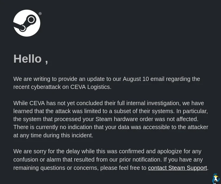 Hello ,  We are writing to provide an update to our August 10 email regarding the recent cyberattack on CEVA Logistics.  While CEVA has not yet concluded their full internal investigation, we have learned that the attack was limited to a subset of their systems. In particular, the system that processed your Steam hardware order was not affected. There is currently no indication that your data was accessible to the attacker at any time during this incident.  We are sorry for the delay while this was confirmed and apologize for any confusion or alarm that resulted from our prior notification. If you have any remaining questions or concerns, please feel free to contact Steam Support.