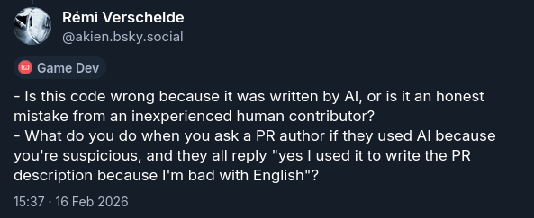 - Is this code wrong because it was written by AI, or is it an honest mistake from an inexperienced human contributor? - What do you do when you ask a PR author if they used AI because you're suspicious, and they all reply